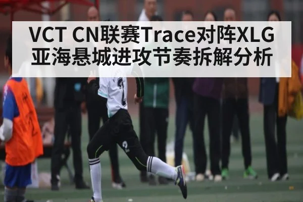 VCT CN联赛Trace对阵XLG亚海悬城进攻节奏拆解分析